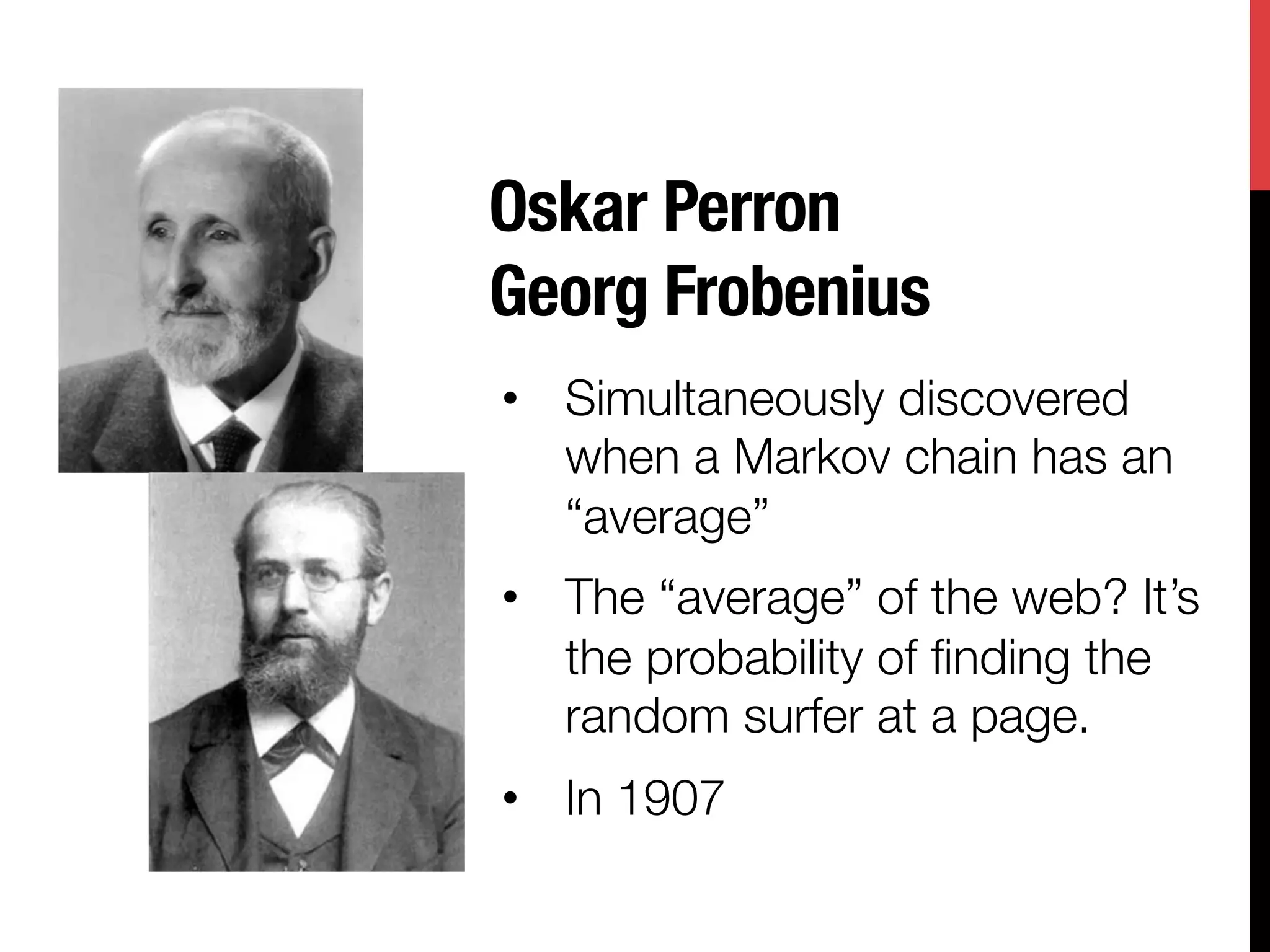 Oskar Perron"
Georg Frobenius
•  Simultaneously discovered
   when a Markov chain has an
   “average” 
•  The “average” of the web? It’s
   the probability of ﬁnding the
   random surfer at a page.
•  In 1907

 