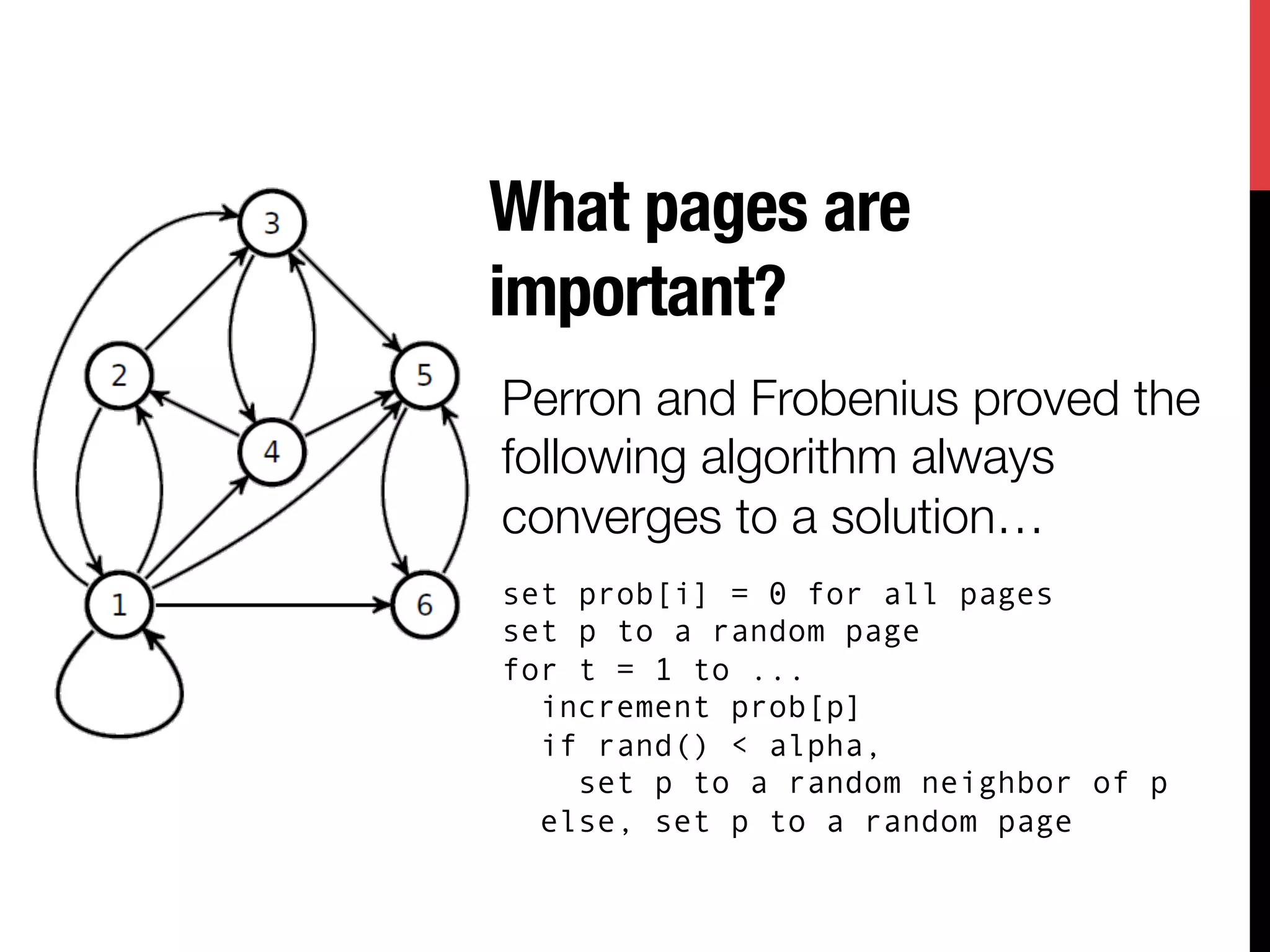 What pages are
important?
Perron and Frobenius proved the
following algorithm always
converges to a solution…
set prob[i] = 0 for all pages
set p to a random page
for t = 1 to ...
  increment prob[p]
  if rand() < alpha,
    set p to a random neighbor of p
  else, set p to a random page
 