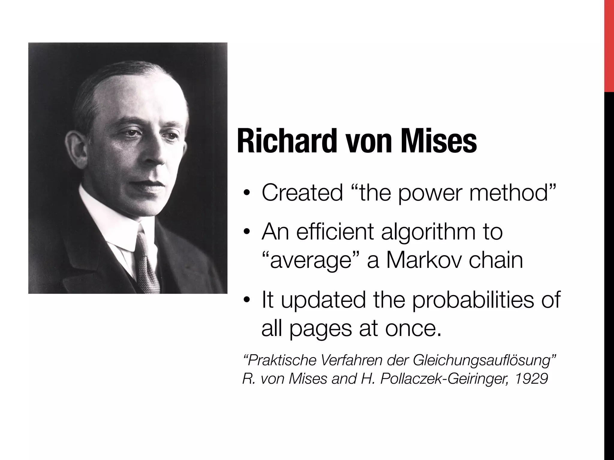 Richard von Mises
•  Created “the power method”
•  An efﬁcient algorithm to
   “average” a Markov chain
•  It updated the probabilities of
   all pages at once.
“Praktische Verfahren der Gleichungsauﬂösung”"
R. von Mises and H. Pollaczek-Geiringer, 1929
 