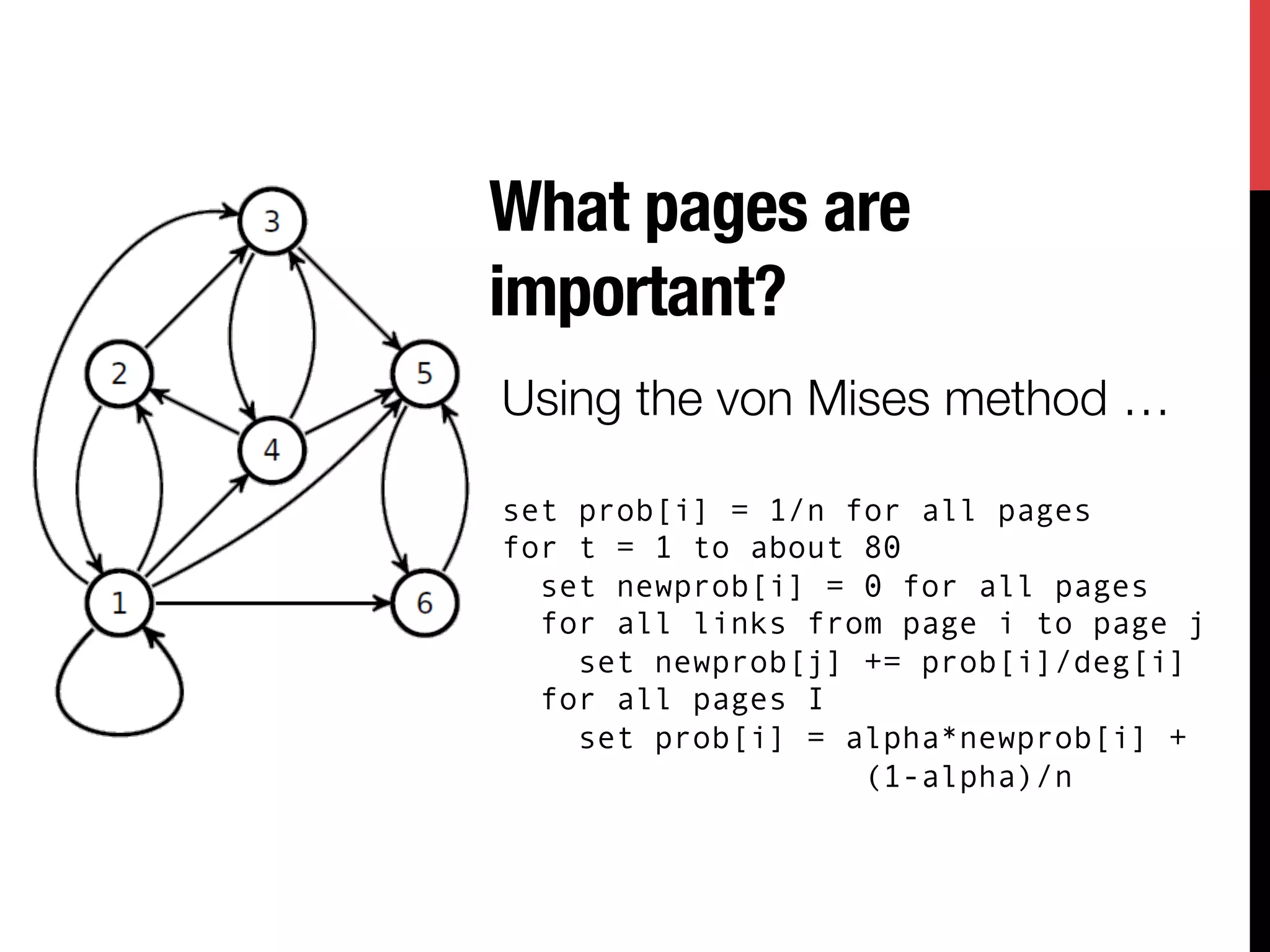 What pages are
important?
Using the von Mises method …

set prob[i] = 1/n for all pages
for t = 1 to about 80
  set newprob[i] = 0 for all pages
  for all links from page i to page j
    set newprob[j] += prob[i]/deg[i]
  for all pages I
    set prob[i] = alpha*newprob[i] +
                   (1-alpha)/n
 