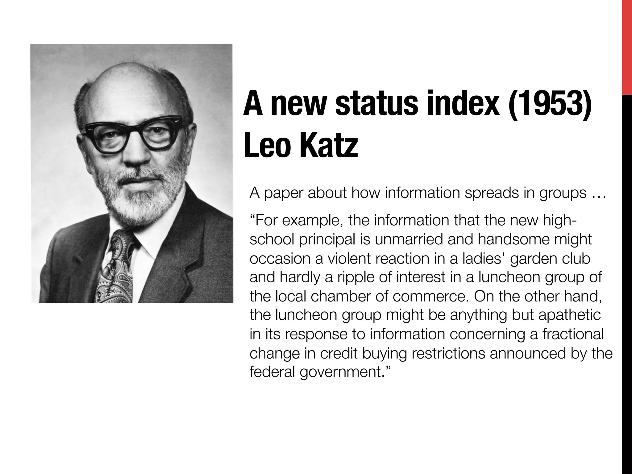 A new status index (1953)"
Leo Katz
A paper about how information spreads in groups … 
“For example, the information that the new high-
school principal is unmarried and handsome might
occasion a violent reaction in a ladies' garden club
and hardly a ripple of interest in a luncheon group of
the local chamber of commerce. On the other hand,
the luncheon group might be anything but apathetic
in its response to information concerning a fractional
change in credit buying restrictions announced by the
federal government.”

 