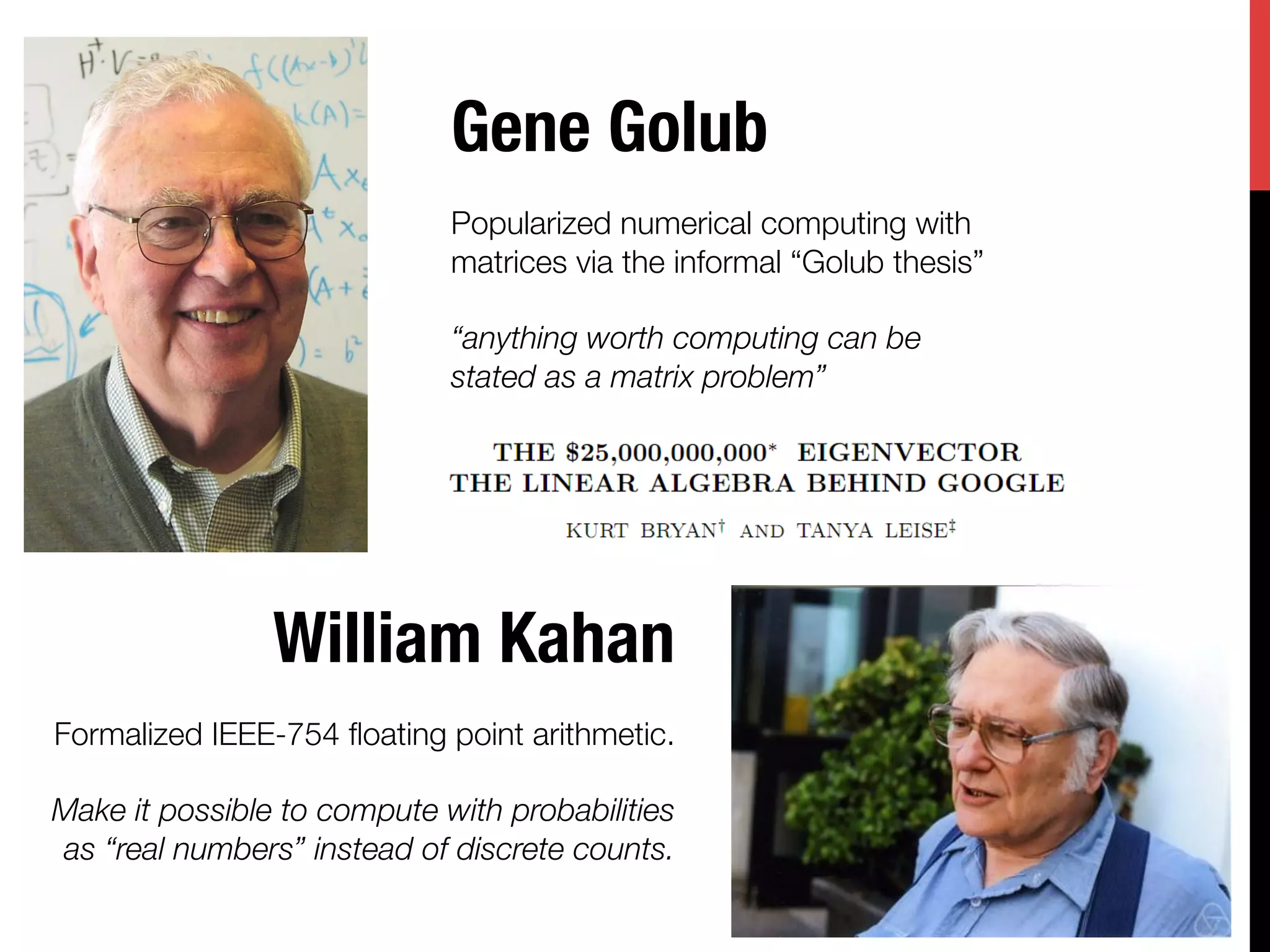 Gene Golub
                             
                             Popularized numerical computing with
                             matrices via the informal “Golub thesis”
                             
                             “anything worth computing can be
                             stated as a matrix problem”
                             




                William Kahan
                                             
Formalized IEEE-754 ﬂoating point arithmetic.
                                             
Make it possible to compute with probabilities
 as “real numbers” instead of discrete counts.
                                             
 