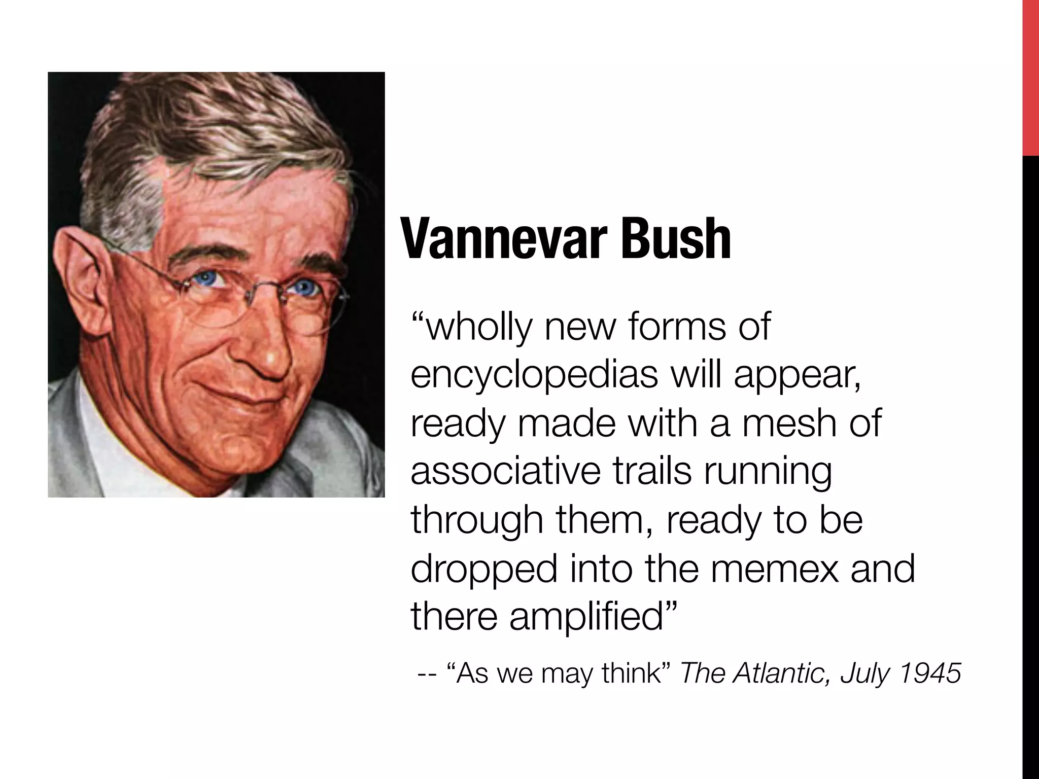 Vannevar Bush
“wholly new forms of
encyclopedias will appear,
ready made with a mesh of
associative trails running
through them, ready to be
dropped into the memex and
there ampliﬁed” 
-- “As we may think” The Atlantic, July 1945
 