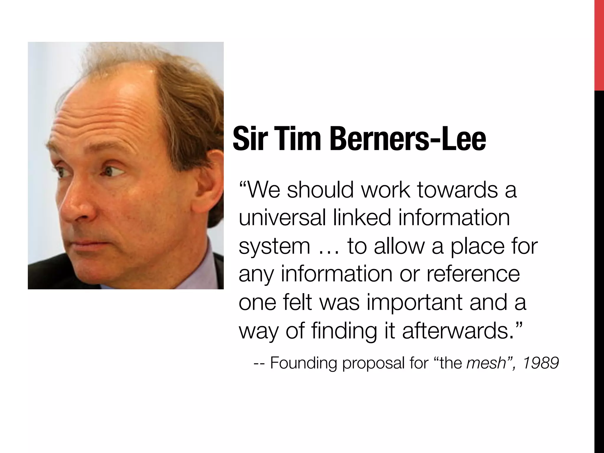 Sir Tim Berners-Lee
“We should work towards a
universal linked information
system … to allow a place for
any information or reference
one felt was important and a
way of ﬁnding it afterwards.”
 -- Founding proposal for “the mesh”, 1989
 