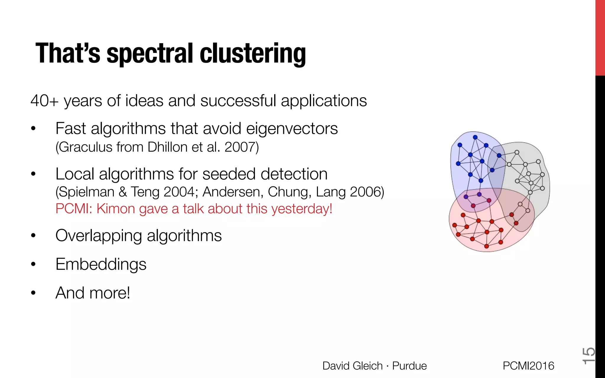 That’s spectral clustering
40+ years of ideas and successful applications
•  Fast algorithms that avoid eigenvectors "
(Graculus from Dhillon et al. 2007)
•  Local algorithms for seeded detection"
(Spielman & Teng 2004; Andersen, Chung, Lang 2006)"
PCMI: Kimon gave a talk about this yesterday!
•  Overlapping algorithms
•  Embeddings
•  And more!
PCMI2016
David Gleich · Purdue 
15
 