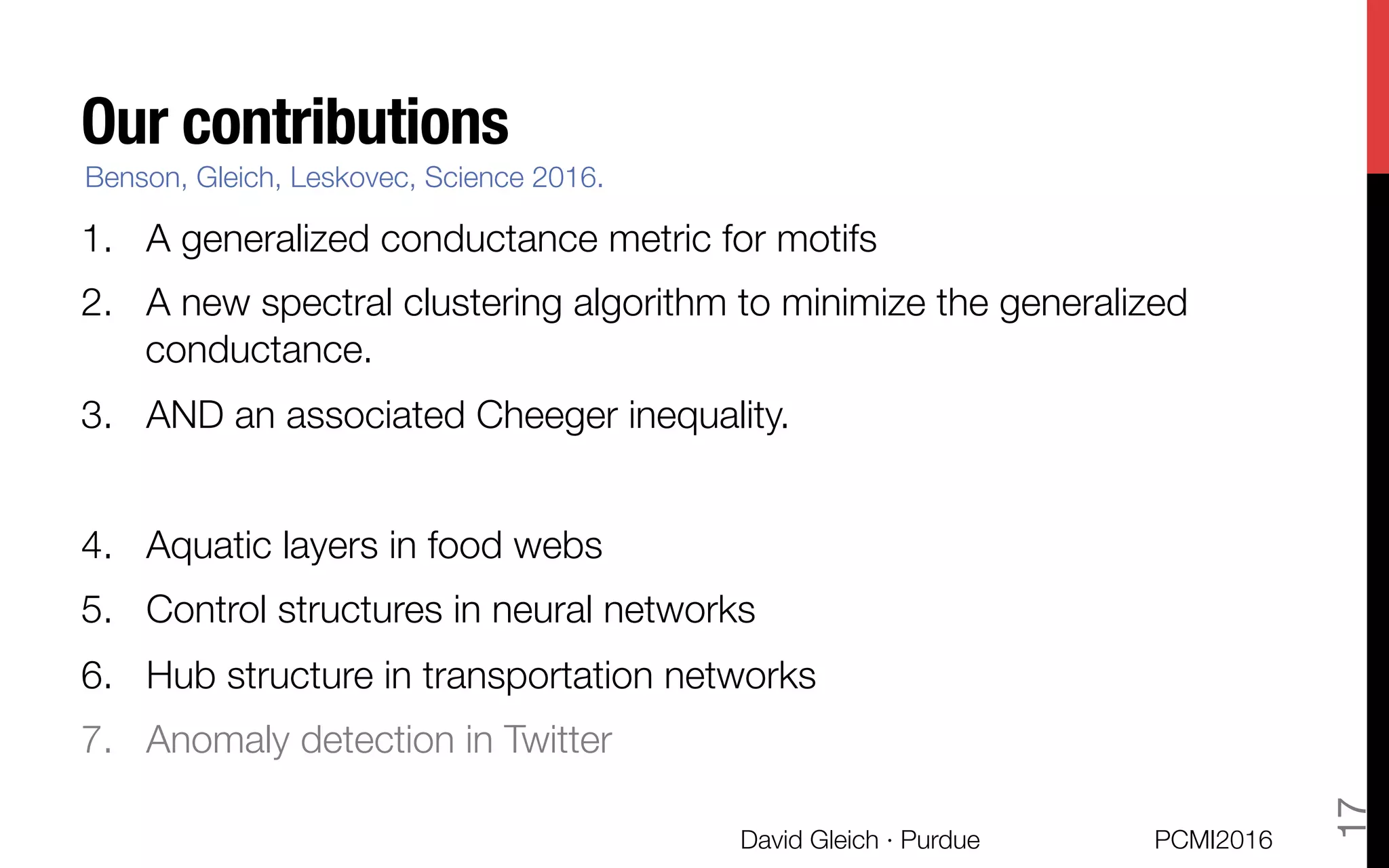 Our contributions
1.  A generalized conductance metric for motifs
2.  A new spectral clustering algorithm to minimize the generalized
conductance.
3.  AND an associated Cheeger inequality.

4.  Aquatic layers in food webs
5.  Control structures in neural networks
6.  Hub structure in transportation networks
7.  Anomaly detection in Twitter
Benson, Gleich, Leskovec, Science 2016.
PCMI2016
David Gleich · Purdue 
17
 
