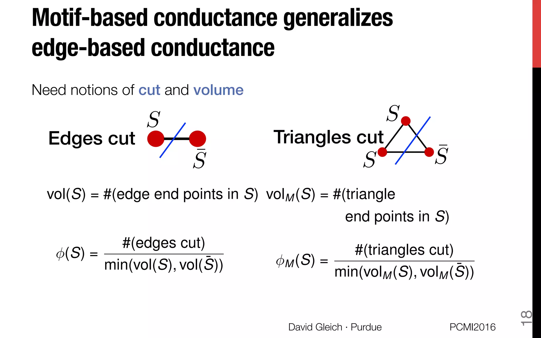 Motif-based conductance generalizes !
edge-based conductance
Need notions of cut and volume!
(S) =
#(edges cut)
min(vol(S), vol( ¯S))
Edges cut! Triangles cut!
S S
S¯S ¯S
vol(S) = #(edge end points in S) volM (S) = #(triangle
end points in S)
M (S) =
#(triangles cut)
min(volM (S), volM ( ¯S))
PCMI2016
David Gleich · Purdue 
18
 