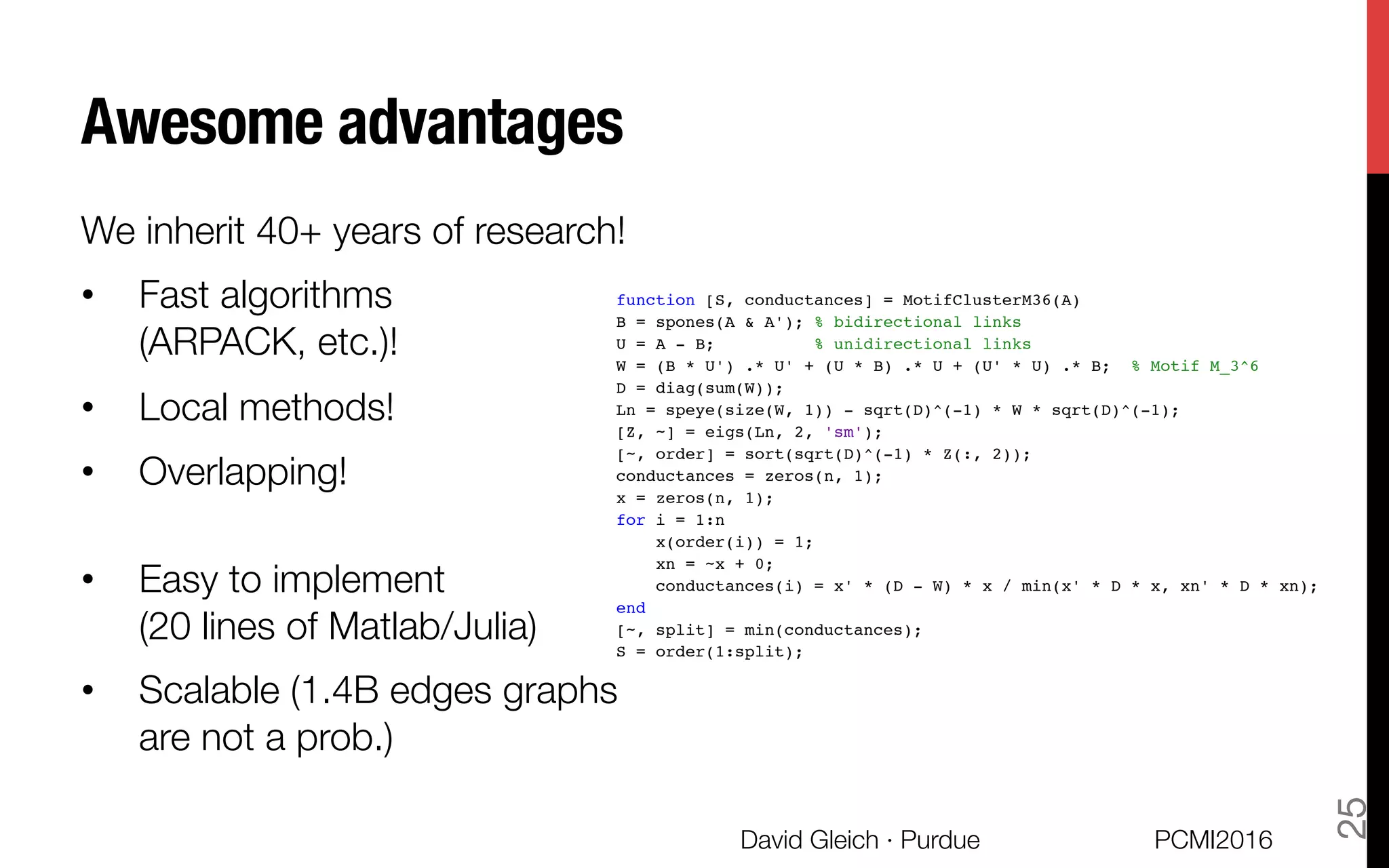 Awesome advantages
We inherit 40+ years of research!
•  Fast algorithms "
(ARPACK, etc.)!
•  Local methods!
•  Overlapping!

•  Easy to implement "
(20 lines of Matlab/Julia)
•  Scalable (1.4B edges graphs "
are not a prob.)
PCMI2016
David Gleich · Purdue 
25
12/13/2015 motif_example
function [S, conductances] = MotifClusterM36(A)
B = spones(A & A'); % bidirectional links
U = A - B; % unidirectional links
W = (B * U') .* U' + (U * B) .* U + (U' * U) .* B; % Motif M_3^6
D = diag(sum(W));
Ln = speye(size(W, 1)) - sqrt(D)^(-1) * W * sqrt(D)^(-1);
[Z, ~] = eigs(Ln, 2, 'sm');
[~, order] = sort(sqrt(D)^(-1) * Z(:, 2));
conductances = zeros(n, 1);
x = zeros(n, 1);
for i = 1:n
x(order(i)) = 1;
xn = ~x + 0;
conductances(i) = x' * (D - W) * x / min(x' * D * x, xn' * D * xn);
end
[~, split] = min(conductances);
S = order(1:split);
Error using motif_example (line 2)
Not enough input arguments.
Published with MATLAB® R2015a
 