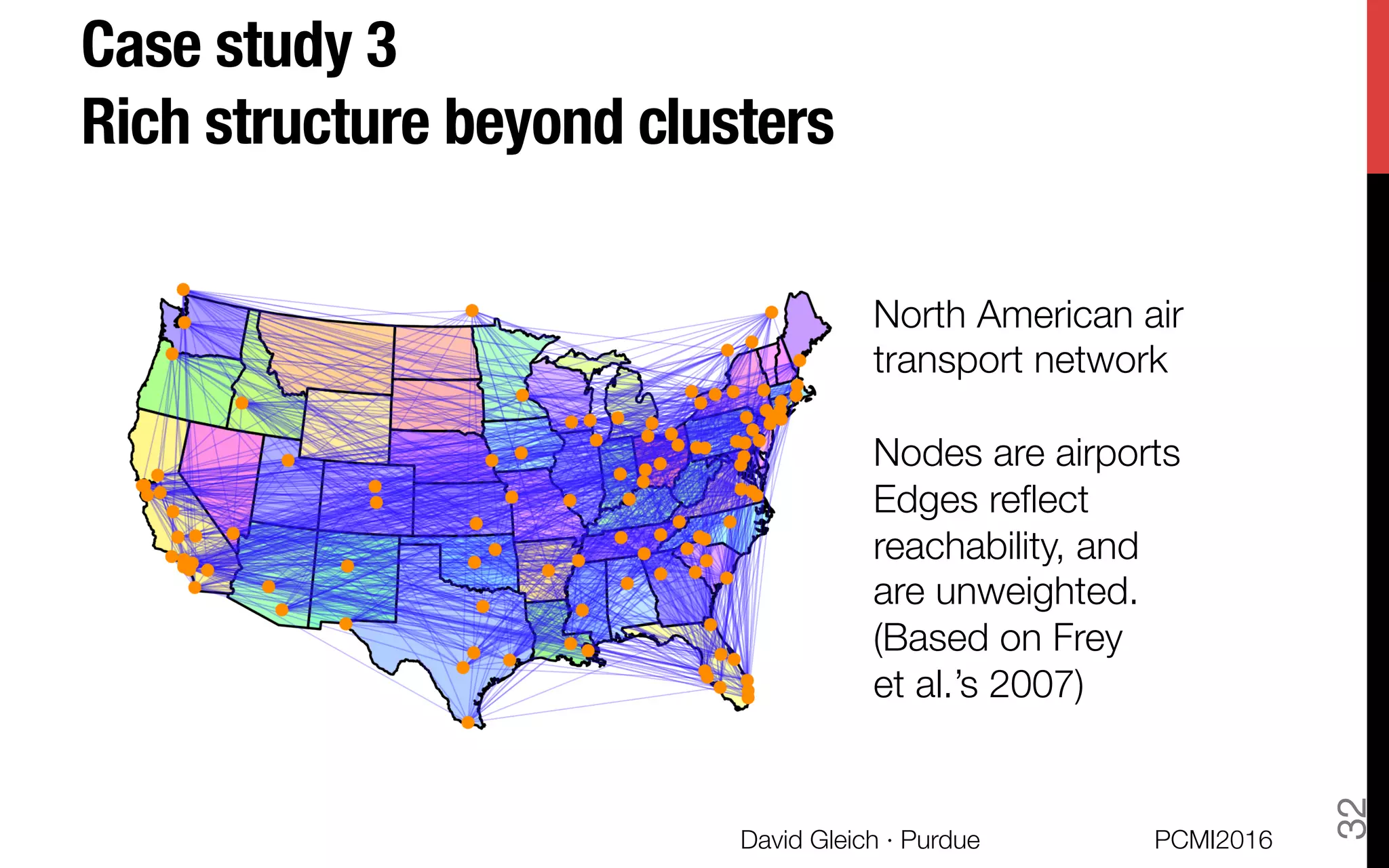 Case study 3 !
Rich structure beyond clusters
North American air "
transport network

Nodes are airports
Edges reﬂect "
reachability, and "
are unweighted.
(Based on Frey"
et al.’s 2007)
PCMI2016
David Gleich · Purdue 
32
 