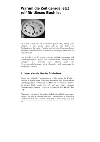 Warum die Zeit gerade jetzt
reif für dieses Buch ist




Es ist kein Zufall, dass ich dieses Buch gerade jetzt, Anfang 2011
schreibe. In den letzten Jahren gab es eine Reihe von
Publikationen, die meiner Ansicht nach wichtige Zusammenhänge
zwischen unterschiedlichen Politikfeldern aufzeigten. Diese will ich
hier aufzählen.

Und – vielleicht am Wichtigsten – immer mehr Organisationen und
Forschungsinstitute stellen ihre internationalen Statistiken frei
verfügbar     ins    Internet::    eine   Chance    auch      für
NichtwissenschafterInnen, diese abzurufen und zueinander in
Beziehung zu setzen.


1. Internationale Gender Statistiken
Einige internationale Organisationen – allen voran die UNO –
erstellen in regelmäßigen Abständen Statistiken über den Stand der
Chancengleichheit von Frauen und Männern in einzelnen Ländern.
In diesem Buch werde ich z.B. auf den Index „Gender
Empowerment Measure“ eingehen, ebenso auf den „Gender Pay
Gap“.

Aber auch viele weitere Statistiken sind für dieses Buch interessant:
Indizes, die den Wohlstand und die Lebensqualität in einzelnen
Ländern erheben und auflisten. Hier geht es mir darum, nicht nur
10
 