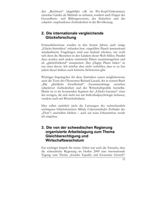den „Reichtum“ (abgebildet z.B. im Pro-Kopf-Einkommen)
einzelner Länder als Maßstab zu nehmen, sondern auch Fragen des
Gesundheits- und Bildungssystems, der Sicherheit und der
subjektiv empfundenen Zufriedenheit in der Bevölkerung.


2. Die internationale vergleichende
   Glücksforschung
Erstaunlicherweise wurden in den letzten Jahren auch einige
„Glücks-Statistiken“ erfunden bzw. eingeführt: Durch international
standardisierte Fragebögen wird nun laufend erhoben, wie wohl
sich denn die Menschen in den Ländern dieser Welt fühlen. Parallel
dazu werden auch andere statistische Daten zusammengefasst und
als „glücksfördernd“ interpretiert. Der „Happy Planet Index“ ist
nur einer davon. Ich möchte aber nicht verhehlen, dass es zu fast
jedem dieser Indizes auch kritische Sichtweisen gibt.

Wichtiger Impulsgeber für diese Statistiken waren möglicherweise
auch die Texte des Ökonomen Richard Layard, der in seinem Buch
„Die glückliche Gesellschaft“ Zusammenhänge zwischen
subjektiver Zufriedenheit und der Wirtschaftspolitik herstellte.
Damit ist er im boomenden Segment der „Glücks-Literatur“ einer
der wenigen, die sich nicht nur mit Individualpsychologie befassen,
sondern auch mit Wirtschaftsdaten.

Hier sollen natürlich nicht die Leistungen des wahrscheinlich
wichtigsten Glücksforschers Mihaly Csikzentmihalyi (Erfinder des
„Flow“) unerwähnt bleiben – auch auf seine Erkenntnisse werde
ich eingehen.


3. Die von der schwedischen Regierung
   organisierte Arbeitstagung zum Thema
   Gleichberechtigung und
   Wirtschaftswachstum
Ein wichtiger Impuls für meine Arbeit war auch die Tatsache, dass
die schwedische Regierung im Herbst 2009 eine internationale
Tagung zum Thema „Gender Equality and Economic Growth“
                                                                11
 