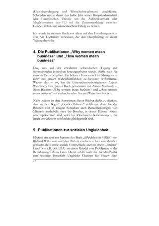 (Gleichberechtigung und Wirtschaftswachstum) durchführte.
Schweden nützte damit das halbe Jahr seiner Ratspräsidentschaft
(der Europäischen Union), um die Aufmerksamkeit aller
Mitgliedsstaaten der EU auf die Zusammenhänge zwischen
Gender-Politik und ökonomischem Erfolg zu richten.

Ich werde in meinem Buch vor allem auf den Forschungsbericht
von Asa Loefstrom verweisen, der den Hauptbeitrag zu dieser
Tagung darstellte.


4. Die Publikationen „Why women mean
   business“ und „How women mean
   business“
Das, was auf der erwähnten schwedischen Tagung mit
internationalen Statistiken herausgearbeitet wurde, dürfte auch für
einzelne Betriebe gelten: Ein höherer Frauenanteil im Management
führt mit großer Wahrscheinlichkeit zu besserer Performance.
Warum das so ist, hat die Unternehmensberaterinnen Avivah
Wittenberg Cox (erstes Buch gemeinsam mit Alison Maitland) in
ihren Büchern „Why women mean business“ und „How women
mean business“ auf einleuchtenden Art und Weise beschrieben.

Nicht zuletzt ist den Autorinnen dieser Bücher dafür zu danken,
dass sie den Begriff „Gender Balance“ etablieren: denn Gender
Balance wird in einigen Bereichen auch Benachteiligungen von
Männern aushebeln: etwa bei Berufen, in denen Männer derzeit
unterrepräsentiert sind, oder bei Väterkarenz-Bestimmungen, die
jenen von Müttern noch nicht gleichgestellt sind.


5. Publikationen zur sozialen Ungleichheit
Ebenso erst erst vor kurzem das Buch „Gleichheit ist Glück“ von
Richard Wilkinson und Kate Pickett erschienen: hier wird deutlich
gemacht, dass große soziale Unterschiede auch in einem „reichen“
Land (wie z.B. den USA) zu einem Bündel von Problemen in der
Bevölkerung führen kann. Damit erhält auch die Gender-Politik
eine wichtige Botschaft: Ungleiche Chancen für Frauen (und
12
 