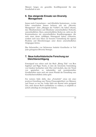 Männer) bergen ein generelles Konfliktpotential für eine
Gesellschaft in sich.


6. Das steigende Einsatz von Diversity
   Management
Immer mehr Unternehmen – und öffentliche Institutionen – in den
höher entwickelten Staaten befassen sich mit „Diversity
Management“ (dem „Managen der Vielfalt“): Sie haben erkannt,
dass Mitarbeiterinnen und Mitarbeiter unterschiedlicher Herkunft,
unterschiedlichen Alters, unterschiedlicher Kultur etc. nicht nur die
Kommunikation mit unterschiedlichen KundInnengruppen (die
auch einen derart vielfältigen Hintergrund haben) verbessern,
sondern auch neue Ideen zur besseren Vermarktung der eigenen
Produkte und Dienstleistungen unter diesen unterschiedlichen
Zielgruppen liefern.

Das Sicherstellen von Sichtweisen beiderlei Geschlechts ist Teil
jeder gelungenen Diversity Strategie.


7. Neue kulturhistorische Forschung zur
   Gleichberechtigung
Ermutigend war zuletzt auch das Buch „Rising Tide“ von Ron
Inglehart und Pippa Norris, in dem die historische Entwicklung
von Ländern beobachtet wird: Hier wird deutlich, dass der Trend
von agrarischen zu industriellen und postindustriellen
Gesellschaften meist auch mit einem Wandel der Einstellung zum
Geschlechterverhältnis einher geht:

Ein weiteres Indiz dafür, dass „Fortschritt“ etwas mit einer
positiven Einstellung zum Thema Chancengleichheit von Männern
und Frauen zu tun hat. Leider blieb mir diesmal nicht genügend
Zeit, mich diesem Buch ausführlicher zu widmen, es empfehle es
jedoch unbedingt als ermutigende Lektüre.




                                                                  13
 