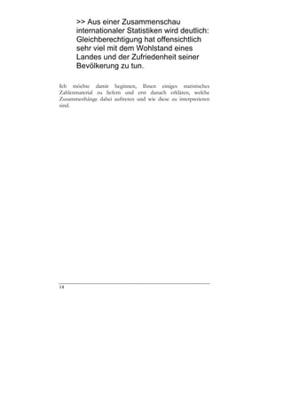>> Aus einer Zusammenschau
      internationaler Statistiken wird deutlich:
      Gleichberechtigung hat offensichtlich
      sehr viel mit dem Wohlstand eines
      Landes und der Zufriedenheit seiner
      Bevölkerung zu tun.

Ich möchte damit beginnen, Ihnen einiges statistisches
Zahlenmaterial zu liefern und erst danach erklären, welche
Zusammenhänge dabei auftreten und wie diese zu interpretieren
sind.




14
 