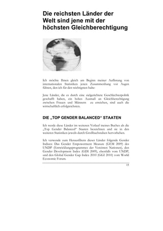 Die reichsten Länder der
Welt sind jene mit der
höchsten Gleichberechtigung




Ich möchte Ihnen gleich am Beginn meiner Auflistung von
internationalen Statistiken jenen Zusammenhang vor Augen
führen, den ich für den wichtigsten halte:

Jene Länder, die es durch eine zielgerichtete Geschlechterpolitik
geschafft haben, ein hohes Ausmaß an Gleichberechtigung
zwischen Frauen und Männern zu erreichen, sind auch die
wirtschaftlich erfolgreichsten.


DIE „TOP GENDER BALANCED“ STAATEN
Ich werde diese Länder im weiteren Verlauf meines Buches als die
„Top Gender Balanced“ Staaten bezeichnen und sie in den
weiteren Statistiken jeweils durch Großbuchstaben hervorheben.

Ich verwende zum Herausfiltern dieser Länder folgende Gender
Indizes: Das Gender Empowerment Measure (GEM 2009) des
UNDP (Entwicklungsprogrammes der Vereinten Nationen), den
Gender Development Index (GDI 2009), ebenfalls vom UNDP,
und den Global Gender Gap Index 2010 (GGI 2010) vom World
Economic Forum.
                                                              15
 
