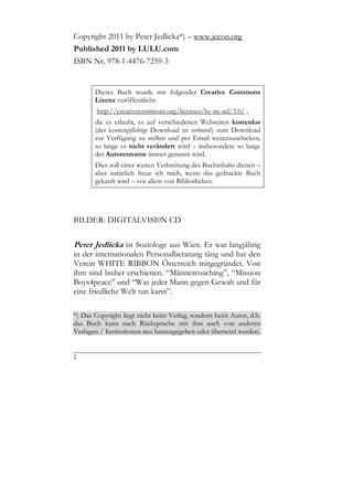 Copyright 2011 by Peter Jedlicka*) – www.jecon.org
Published 2011 by LULU.com
ISBN Nr. 978-1-4476-7259-3


       Dieses Buch wurde mit folgender Creative Commons
       Lizenz veröffentlicht:
        http://creativecommons.org/licenses/by-nc-nd/3.0/ ,
       die es erlaubt, es auf verschiedenen Webseiten kostenlos
       (der kostenpflichtige Download ist verboten!) zum Download
       zur Verfügung zu stellen und per Email weiterzuschicken,
       so lange es nicht verändert wird – insbesondere so lange
       der Autorenname immer genannt wird.
       Dies soll einer weiten Verbreitung des Buchinhalts dienen –
       aber natürlich freue ich mich, wenn das gedruckte Buch
       gekauft wird – vor allem von Bibliotheken.




BILDER: DIGITALVISI0N CD

Peter Jedlicka ist Soziologe aus Wien. Er war langjährig
in der internationalen Personalberatung tätig und hat den
Verein WHITE RIBBON Österreich mitgegründet. Von
ihm sind bisher erschienen. “Männercoaching”, “Mission
Boys4peace” und “Was jeder Mann gegen Gewalt und für
eine friedliche Welt tun kann”.

*) Das Copyright liegt nicht beim Verlag, sondern beim Autor, d.h.
das Buch kann nach Rücksprache mit ihm auch von anderen
Verlagen / Institutionen neu herausgegeben oder übersetzt werden.


2
 