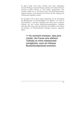 In dieser Studie wird nicht verhehlt, dass keine eindeutigen
Ursache-Wirkung Zusammenhänge zwischen den beiden Faktoren
bewiesen werden können, es wird jedoch ausgerechnet, dass
einzelne Länder bis zu 45 Prozent ihres Pro-Kopf-Einkommens
steigern könnten, wenn Barrieren für Frauen für den Zugang zum
Arbeitsmarkt abgebaut werden.

Im speziellen wird in dieser Studie dargestellt, wie die Einstellung
der Bevölkerung zur Erwerbstätigkeit von Müttern von Land zu
Land differiert – und diese wiederum dazu führt, das in manchen
Ländern nur sehr wenige Kinderbetreuungsangebote verfügbar
sind. Das führt dazu, dass das Potential, das natürlich auch Frauen
mit Kindern zur Wirtschaftskraft beitragen könnten, ungenützt
bleibt.


       >> Es erscheint erwiesen, dass jene
       Länder, die Frauen eine stärkere
       Teilhabe an ihrem Arbeitsmarkt
       ermöglichen, auch ein höheres
       Bruttoinlandsprodukt erreichen.




                                                                 21
 