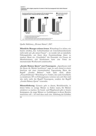 Quelle: McKinsey, „Women Matter“, 2007

Männliche Manager müssen lernen. Wittenberg-Cox richtet, wie
bereits erwähnt, ihre Aufmerksamkeit als Unternehmensberaterin
nicht mehr auf „die armen Frauen“ – sie wendet sich an männliche
Führungskräfte, um ihnen diese Zusammenhänge klarer zu
machen. Denn ein „Verschlafen“ des Potentials von Frauen als
Mitarbeiterinnen und Käuferinnen kann eine Firma im
internationalen Wettbewerb zurückwerfen.

„Gender Balance Quote“ statt Frauenquote. „Irgendwann wird
die Quote die Männer beschützen“ sagte sie auch einmal in einem
Interview mit einer österreichischen Tageszeitung. Denn der
Begriff „Gender Balance“ heißt nicht mehr alleine
„Frauenförderung“: Wittenberg-Cox fordert, dass jedes Geschlecht
zu mindestens 30% in Führungsteams vertreten sein soll. Hier wird
also nicht mehr der Begriff Frauenquote, sondern der Begriff
„Gender Balance Quote“ verwendet.

Männerförderung. Genauso geht es darum, Berufsbereiche, in
denen bisher zu wenige Männer zu finden waren, für Männer
attraktiver zu machen. Im Sozial- und Pflegebereich gibt es bereits
Kampagnen, die junge Männer zu Ausbildungen in diesen Berufen
motivieren soll – oft wird dazu noch eine Anhebung der Gehälter
24
 