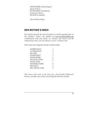 DÄNEMARK (Kopenhagen)
       Japan (Tokyo)
       SCHWEDEN (Stockholm)
       Frankreich (Paris)
       SPANIEN (Madrid)

       (Keine Reihenfolge)




DER MOTHER´S INDEX
Eine andere Statistik die einen Eindruck von Lebensqualität gibt, ist
der „Mother´s Index“, der jährlich auf www.savethechildren.org
veröffentlicht wird und erhebt, wo weltweit „die besten und die
schlechtesten Orte, um eine Mutter zu sein“ zu finden sind.

2010 waren hier folgende Länder im Spitzenfeld:

       NORWEGEN                        1
       AUSTRALIEN                      2
       ISLAND                          3
       SCHWEDEN                        3
       DÄNEMARK                        5
       NEUSEELAND                      6
       FINNLAND                        7
       NIEDERLANDE                     8
       BELGIEN                         9
       DEUTSCHLAND                     9


Alle davon sind auch in der Liste der „Top Gender Balanced“
Staaten zu finden, die in den ersten Kapiteln definiert wurden.




                                                                  29
 