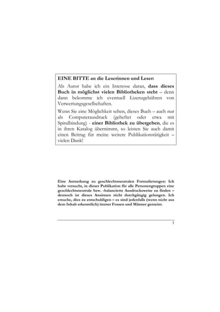 EINE BITTE an die Leserinnen und Leser:
Als Autor habe ich ein Interesse daran, dass dieses
Buch in möglichst vielen Bibliotheken steht – denn
dann bekomme ich eventuell Lizenzgebühren von
Verwertungsgesellschaften.
Wenn Sie eine Möglichkeit sehen, dieses Buch – auch nur
als Computerausdruck (geheftet oder etwa mit
Spiralbindung) - einer Bibliothek zu übergeben, die es
in ihren Katalog übernimmt, so leisten Sie auch damit
einen Beitrag für meine weitere Publikationstätigkeit –
vielen Dank!




Eine Anmerkung zu geschlechtsneutralen Formulierungen: Ich
habe versucht, in dieser Publikation für alle Personengruppen eine
geschlechtsneutrale bzw. -balancierte Ausdrucksweise zu finden –
dennoch ist dieses Ansinnen nicht durchgängig gelungen. Ich
ersuche, dies zu entschuldigen – es sind jedenfalls (wenn nicht aus
dem Inhalt erkenntlich) immer Frauen und Männer gemeint.



                                                                 3
 