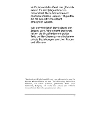 >> Es ist nicht das Geld, das glücklich
       macht. Es sind (abgesehen von
       Gesundheit, Sicherheit und einem
       positiven sozialen Umfeld) Tätigkeiten,
       die als subjektiv interessant
       empfunden werden.

       Wer der weiblichen Bevölkerung den
       Zugang zum Arbeitsmarkt erschwert,
       riskiert die Unzufriedenheit großer
       Teile der Bevölkerung – und belastete
       private Beziehungen zwischen Frauen
       und Männern.




(Was in diesem Kapitel zweifellos zu kurz gekommen ist, sind die
weiteren Glücksfaktoren aus der Glücksforschung: Gesundheit,
Sicherheit, das soziale Netzwerk, persönliche Werte (auch:
Spiritualität, Religion). Ich wollte hier jedoch jene Faktoren
herausnehmen, die ich für gender-relevant halte.)



                                                             33
 