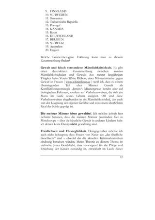 9.    FINNLAND
   10.   SCHWEDEN
   11.   Slowenien
   12.   Tschechische Republik
   13.   Portugal
   14.   KANADA
   15.   Katar
   16.   DEUTSCHLAND
   17.   BELGIEN
   18.   SCHWEIZ
   19.   Australien
   20.   Ungarn

Welche Gender-bezogene Erklärung kann man zu diesem
Zusammenhang finden?

Gewalt und falsch verstandene Männlichkeitsideale. Es gibt
einen     destruktiven      Zusammenhang    zwischen     manchen
Männlichkeitsidealen und Gewalt: Aus meiner langjährigen
Tätigkeit beim Verein White Ribbon, einer Männerinitiative gegen
Gewalt an Frauen ( www.whiteribbon.at ) weiß ich, dass zu einem
überwiegenden        Teil     eher   Männer      Gewalt       als
Konfliktlösungsstrategie „lernen“: Männergewalt beruht nicht auf
biologischen Faktoren, sondern auf Verhaltensweisen, die sich ein
Mann im Laufe seines Lebens aneignet. Oft sind diese
Verhaltensweisen eingebunden in ein Männlichkeitsideal, das auch
von der Leugnung der eigenen Gefühle und von einem überhöhten
Ideal der Stärke geprägt ist.

Die meisten Männer leben gewaltfrei. Ich möchte jedoch hier
definitiv betonen, dass die meisten Männer (zumindest hier in
Mitteleuropa – über die häusliche Gewalt in anderen Ländern habe
ich derzeit keine Daten) nicht gewalttätig sind.

Friedlichkeit und Fürsorglichkeit. Demgegenüber möchte ich
auch nicht behaupten, dass Frauen von Natur aus „das friedliche
Geschlecht“ sind – obwohl das die aktuellen Kriminalstatistiken
eindeutig beweisen würden. Meine Theorie zu diesem Thema ist
vielmehr: Jenes Geschlecht, dass vorwiegend für die Pflege und
Erziehung der Kinder zuständig ist, entwickelt im Laufe dieser

                                                              35
 