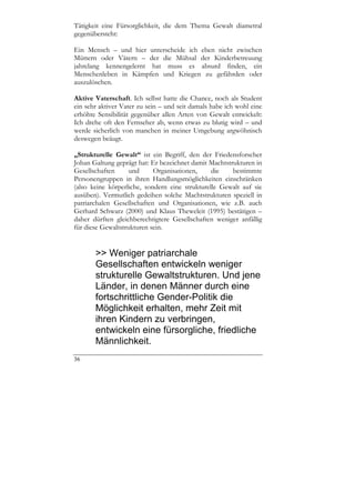 Tätigkeit eine Fürsorglichkeit, die dem Thema Gewalt diametral
gegenübersteht:

Ein Mensch – und hier unterscheide ich eben nicht zwischen
Müttern oder Vätern – der die Mühsal der Kinderbetreuung
jahrelang kennengelernt hat muss es absurd finden, ein
Menschenleben in Kämpfen und Kriegen zu gefährden oder
auszulöschen.

Aktive Vaterschaft. Ich selbst hatte die Chance, noch als Student
ein sehr aktiver Vater zu sein – und seit damals habe ich wohl eine
erhöhte Sensibilität gegenüber allen Arten von Gewalt entwickelt:
Ich drehe oft den Fernseher ab, wenn etwas zu blutig wird – und
werde sicherlich von manchen in meiner Umgebung argwöhnisch
deswegen beäugt.

„Strukturelle Gewalt“ ist ein Begriff, den der Friedensforscher
Johan Galtung geprägt hat: Er bezeichnet damit Machtstrukturen in
Gesellschaften      und     Organisationen,     die    bestimmte
Personengruppen in ihren Handlungsmöglichkeiten einschränken
(also keine körperliche, sondern eine strukturelle Gewalt auf sie
ausüben). Vermutlich gedeihen solche Machtstrukturen speziell in
patriarchalen Gesellschaften und Organisationen, wie z.B. auch
Gerhard Schwarz (2000) und Klaus Theweleit (1995) bestätigen –
daher dürften gleichberechtigtere Gesellschaften weniger anfällig
für diese Gewaltstrukturen sein.


       >> Weniger patriarchale
       Gesellschaften entwickeln weniger
       strukturelle Gewaltstrukturen. Und jene
       Länder, in denen Männer durch eine
       fortschrittliche Gender-Politik die
       Möglichkeit erhalten, mehr Zeit mit
       ihren Kindern zu verbringen,
       entwickeln eine fürsorgliche, friedliche
       Männlichkeit.
36
 