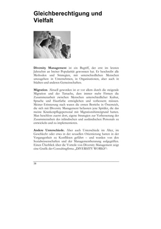 Gleichberechtigung und
Vielfalt




Diversity Management ist ein Begriff, der erst im letzten
Jahrzehnt an breiter Popularität gewonnen hat. Er beschreibt alle
Methoden und Strategien, mit unterschiedlichen Menschen
umzugehen: in Unternehmen, in Organisationen, aber auch in
Städten und anderen Gemeinschaften.

Migration. Aktuell geworden ist er vor allem durch die steigende
Migration und der Tatsache, dass immer mehr Firmen die
Zusammenarbeit zwischen Menschen unterschiedlicher Kultur,
Sprache und Hautfarbe ermöglichen und verbessern müssen.
Meiner Erinnerung nach waren die ersten Betriebe in Österreich,
die sich mit Diversity Management befassten jene Spitäler, die das
meiste Krankenpflegepersonal mit Migrationshintergrund hatten.
Man beschloss zuerst dort, eigene Strategien zur Verbesserung der
Zusammenarbeit des inländischen und ausländischen Personals zu
entwickeln und zu implementieren.

Andere Unterschiede. Aber auch Unterschiede im Alter, im
Geschlecht oder etwa in der sexuellen Orientierung hatten in der
Vergangenheit zu Konflikten geführt – und wurden von den
Sozialwissenschaften und der Managementberatung aufgegriffen.
Einen Überblick über die Vorteile von Diversity Management zeigt
eine Grafik der Consultingfirma „DIVERSITY WORKS“:



38
 