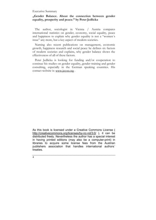 Executive Summary
„Gender Balance. About the connection between gender
equality, prosperity and peace.” by Peter Jedlicka


  The author, sociologist in Vienna / Austria compares
international statistics on gender, economy, social equality, peace
and happiness to explain why gender equality is not a “women´s
issue” any more, but a key aspect of modern societies.
  Naming also recent publications on management, economic
growth, happiness research and social peace he defines six factors
of modern societies and explains, why gender balance shows the
effectiveness of all of these factors.
  Peter Jedlicka is looking for funding and/or cooperation to
continue his studies on gender equality, gender training and gender
consulting, especially in the German speaking countries. His
contact website is: www.jecon.org .




As this book is licensed under a Creative Commons License (
http://creativecommons.org/licenses/by-nc-nd/3.0/ ), it can be
distributed freely. Nevertheless the author has a special interest
in having printed editions (may also be a computer-print) in
libraries to acquire some license fees from the Austrian
publishers association that handles international authors´
treaties.

4
 