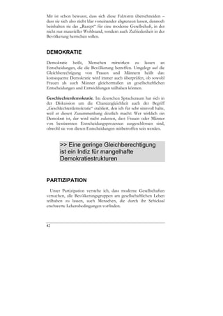 Mir ist schon bewusst, dass sich diese Faktoren überschneiden –
dass sie sich also nicht klar voneinander abgrenzen lassen, dennoch
beinhalten sie das „Rezept“ für eine moderne Gesellschaft, in der
nicht nur materieller Wohlstand, sondern auch Zufriedenheit in der
Bevölkerung herrschen sollen.


DEMOKRATIE
Demokratie heißt, Menschen mitwirken zu lassen an
Entscheidungen, die die Bevölkerung betreffen. Umgelegt auf die
Gleichberechtigung von Frauen und Männern heißt das:
konsequente Demokratie wird immer auch überprüfen, ob sowohl
Frauen als auch Männer gleichermaßen an gesellschaftlichen
Entscheidungen und Entwicklungen teilhaben können.

Geschlechterdemokratie. Im deutschen Spracheraum hat sich in
der Diskussion um die Chancengleichheit auch der Begriff
„Geschlechterdemokratie“ etabliert, den ich für sehr sinnvoll halte,
weil er diesen Zusammenhang deutlich macht: Wer wirklich ein
Demokrat ist, der wird nicht zulassen, dass Frauen oder Männer
von bestimmten Entscheidungsprozessen ausgeschlossen sind,
obwohl sie von diesen Entscheidungen mitbetroffen sein werden.


       >> Eine geringe Gleichberechtigung
       ist ein Indiz für mangelhafte
       Demokratiestrukturen


PARTIZIPATION
  Unter Partizipation verstehe ich, dass moderne Gesellschaften
versuchen, alle Bevölkerungsgruppen am gesellschaftlichen Leben
teilhaben zu lassen, auch Menschen, die durch ihr Schicksal
erschwerte Lebensbedingungen vorfinden.



42
 