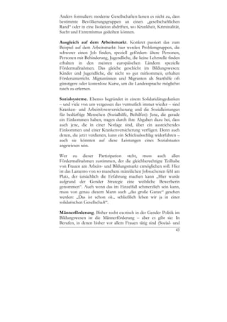 Anders formuliert: moderne Gesellschaften lassen es nicht zu, dass
bestimmte Bevölkerungsgruppen an einen „gesellschaftlichen
Rand“ oder in eine Isolation abdriften, wo Krankheit, Kriminalität,
Sucht und Extremismus gedeihen können.

Ausgleich auf dem Arbeitsmarkt. Konkret passiert das zum
Beispiel auf dem Arbeitsmarkt: hier werden Problemgruppen, die
schwerer einen Job finden, speziell gefördert: ältere Personen,
Personen mit Behinderung, Jugendliche, die keine Lehrstelle finden
erhalten in den meisten europäischen Ländern spezielle
Fördermaßnahmen. Das gleiche geschieht im Bildungswesen:
Kinder und Jugendliche, die nicht so gut mitkommen, erhalten
Förderunterricht. Migrantinnen und Migranten als Starthilfe oft
günstigere oder kostenlose Kurse, um die Landessprache möglichst
rasch zu erlernen.

Sozialsysteme. Ebenso begründet in einem Solidaridätsgedanken
– und viele von uns vergessen das vermutlich immer wieder – sind
Kranken- und Arbeitslosenversicherung und die Sozialleistungen
für bedürftige Menschen (Sozialhilfe, Beihilfen): Jene, die gerade
ein Einkommen haben, tragen durch ihre Abgaben dazu bei, dass
auch jene, die in einer Notlage sind, über ein ausreichendes
Einkommen und einer Krankenversicherung verfügen. Denn auch
denen, die jetzt verdienen, kann ein Schicksalsschlag widerfahren –
auch sie könnten auf diese Leistungen eines Sozialstaates
angewiesen sein.

Wer zu dieser Partizipation steht, muss auch allen
Fördermaßnahmen zustimmen, der die gleichberechtigte Teilhabe
von Frauen am Arbeits- und Bildungsmarkt ermöglichen soll. Hier
ist das Lamento von so manchem männlichen Jobsuchenen fehl am
Platz, der tatsächlich die Erfahrung machen kann „Hier wurde
aufgrund der Gender Strategie eine weibliche Bewerberin
genommen“. Auch wenn das im Einzelfall schmerzlich sein kann,
muss von genau diesem Mann auch „das große Ganze“ gesehen
werden: „Das ist schon ok., schließlich leben wir ja in einer
solidarischen Gesellschaft“.

Männerförderung. Bisher recht exotisch in der Gender Politik im
Bildungswesen ist die Männerförderung – aber es gibt sie: In
Berufen, in denen bisher vor allem Frauen tätig sind (Sozial- und
                                                                43
 