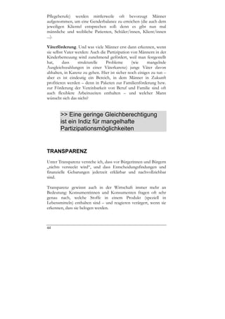 Pflegeberufe) werden mittlerweile oft bevorzugt Männer
aufgenommen, um eine Genderbalance zu erreichen (die auch dem
jeweiligen Klientel entsprechen soll: denn es gibt nun mal
männliche und weibliche Patienten, Schüler/innen, Klient/innen
...).

Väterförderung. Und was viele Männer erst dann erkennen, wenn
sie selbst Vater werden: Auch die Partizipation von Männern in der
Kinderbetreuung wird zunehmend gefördert, weil man festgestellt
hat,     dass     strukturelle   Probleme       (wie    mangelnde
Ausgleichszahlungen in einer Väterkarenz) junge Väter davon
abhalten, in Karenz zu gehen. Hier ist sicher noch einiges zu tun –
aber es ist eindeutig ein Bereich, in dem Männer in Zukunft
profitieren werden – denn in Paketen zur Familienförderung bzw.
zur Förderung der Vereinbarkeit von Beruf und Familie sind oft
auch flexiblere Arbeitszeiten enthalten – und welcher Mann
wünscht sich das nicht?


       >> Eine geringe Gleichberechtigung
       ist ein Indiz für mangelhafte
       Partizipationsmöglichkeiten


TRANSPARENZ
Unter Transparenz verstehe ich, dass vor Bürgerinnen und Bürgern
„nichts versteckt wird“, und dass Entscheidungsfindungen und
finanzielle Gebarungen jederzeit erklärbar und nachvollziehbar
sind.

Transparenz gewinnt auch in der Wirtschaft immer mehr an
Bedeutung: Konsumentinnen und Konsumenten fragen oft sehr
genau nach, welche Stoffe in einem Produkt (speziell in
Lebensmitteln) enthalten sind – und reagieren verärgert, wenn sie
erkennen, dass sie belogen werden.



44
 