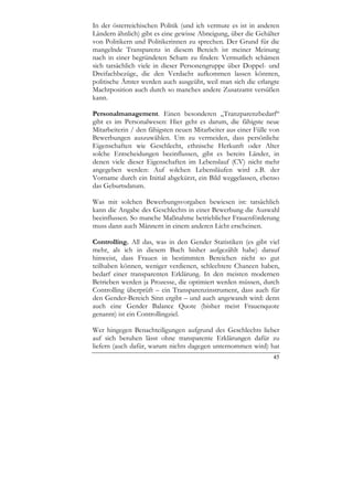 In der österreichischen Politik (und ich vermute es ist in anderen
Ländern ähnlich) gibt es eine gewisse Abneigung, über die Gehälter
von Politikern und Politikerinnen zu sprechen. Der Grund für die
mangelnde Transparenz in diesem Bereich ist meiner Meinung
nach in einer begründeten Scham zu finden: Vermutlich schämen
sich tatsächlich viele in dieser Personengruppe über Doppel- und
Dreifachbezüge, die den Verdacht aufkommen lassen könnten,
politische Ämter werden auch ausgeübt, weil man sich die erlangte
Machtposition auch durch so manches andere Zusatzamt versüßen
kann.

Personalmanagement. Einen besonderen „Tranzparenzbedarf“
gibt es im Personalwesen: Hier geht es darum, die fähigste neue
Mitarbeiterin / den fähigsten neuen Mitarbeiter aus einer Fülle von
Bewerbungen auszuwählen. Um zu vermeiden, dass persönliche
Eigenschaften wie Geschlecht, ethnische Herkunft oder Alter
solche Entscheidungen beeinflussen, gibt es bereits Länder, in
denen viele dieser Eigenschaften im Lebenslauf (CV) nicht mehr
angegeben werden: Auf solchen Lebensläufen wird z.B. der
Vorname durch ein Initial abgekürzt, ein Bild weggelassen, ebenso
das Geburtsdatum.

Was mit solchen Bewerbungsvorgaben bewiesen ist: tatsächlich
kann die Angabe des Geschlechts in einer Bewerbung die Auswahl
beeinflussen. So manche Maßnahme betrieblicher Frauenförderung
muss dann auch Männern in einem anderen Licht erscheinen.

Controlling. All das, was in den Gender Statistiken (es gibt viel
mehr, als ich in diesem Buch bisher aufgezählt habe) darauf
hinweist, dass Frauen in bestimmten Bereichen nicht so gut
teilhaben können, weniger verdienen, schlechtere Chancen haben,
bedarf einer transparenten Erklärung. In den meisten modernen
Betrieben werden ja Prozesse, die optimiert werden müssen, durch
Controlling überprüft – ein Transparenzinstrument, dass auch für
den Gender-Bereich Sinn ergibt – und auch angewandt wird: denn
auch eine Gender Balance Quote (bisher meist Frauenquote
genannt) ist ein Controllingziel.

Wer hingegen Benachteiligungen aufgrund des Geschlechts lieber
auf sich beruhen lässt ohne transparente Erklärungen dafür zu
liefern (auch dafür, warum nichts dagegen unternommen wird) hat
                                                                45
 
