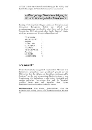 auf dem Gebiet der modernen Staatsführung (in der Politik) oder
Betriebsführung (in der Wirtschaft) noch etwas dazuzulernen.


        >> Eine geringe Gleichberechtigung ist
        ein Indiz für mangelhafte Transparenz

Bestätigt wird dieser Satz übrigens durch den Korruptionsindex
(Corruption        Perceptions    Index)   der    jährlich   auf
www.transparency.org veröffentlicht wird: Denn auch in dieser
Statistik (hier: 2010) scheinen die „Top Gender Balanced“ Länder
als die am wenigsten von Korruption Betroffenen auf:

       DÄNEMARK                 1
       NEUSEELAND               2
       Singapur                 3
       FINNLAND                 4
       SCHWEDEN                 5
       KANADA                   6
       NIEDERLANDE              7
       Australien               8
       SCHWEIZ                  9
       NORWEGEN                 10




SOLIDARITÄT
Über Solidarität habe ich eigentlich bereits viel im Abschnitt über
Partizipation geschrieben: Jeder „Sozialstaat“ gründet auf der
Philosophie, dass die Stärkeren die Schwächeren mittragen. „Die
Stärkeren“ tun das nicht uneigennützig: Länder, in denen es gute
Sozialsysteme gibt, sind sicherer: es gibt weniger Kriminalität und
weniger politischen Extremismus. Und auch die Wirtschaft
profitiert davon, dass auch Menschen ohne eigenes
Erwerbseinkommen noch Güter einkaufen können.

Hilfsbereitschaft. Eine höhere, „perfektionierte“ Form der
Solidarität stellt meiner Ansicht nach die Hilfsbereitschaft dar: hier
46
 
