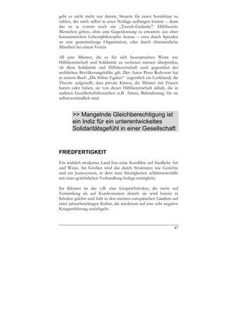 geht es nicht mehr nur darum, Steuern für einen Sozialstaat zu
zahlen, der mich selbst in einer Notlage auffangen könnte – denn
das ist ja vorerst noch ein „Tausch-Gedanke". Hilfsbereite
Menschen geben, ohne eine Gegenleistung zu erwarten: aus einer
humanistischen Lebensphilosophie heraus – etwa durch Spenden
an eine gemeinnützige Organisation, oder durch ehrenamtliche
Mitarbeit bei einem Verein.

All jene Männer, die es für sich beanspruchen Werte wie
Hilfsbereitschaft und Solidarität zu vertreten müssen überprüfen,
ob diese Solidarität und Hilfsbereitschaft auch gegenüber der
weiblichen Bevölkerungshälfte gilt. Der Autor Peter Redvoort hat
in seinem Buch „Die Söhne Egalias“ (eigentlich ein Lyrikband) die
Theorie aufgestellt, dass private Krisen, die Männer mit Frauen
hatten oder haben, sie von dieser Hilfsbereitschaft abhält, die in
anderen Gesellschaftsbereichen (z.B. Armut, Behinderung) für sie
selbstverständlich sind.


       >> Mangelnde Gleichberechtigung ist
       ein Indiz für ein unterentwickeltes
       Solidaritätsgefühl in einer Gesellschaft


FRIEDFERTIGKEIT
Ein wirklich modernes Land löst seine Konflikte auf friedliche Art
und Weise. Im Großen wird das durch Strukturen wie Gerichte
und ein Justizsystem, in dem man Streitigkeiten schlimmstenfalls
mit einer gerichtlichen Verhandlung beilegt ermöglicht.

Im Kleinen ist das z.B. eine Gesprächskultur, die mehr auf
Vermittlung als auf Konfrontation abzielt: sie wird bereits in
Schulen gelehrt und fußt in den meisten europäischen Ländern auf
einer jahrzehntelangen Kultur, die wiederum auf eine sehr negative
Kriegserfahrung zurückgeht.



                                                               47
 