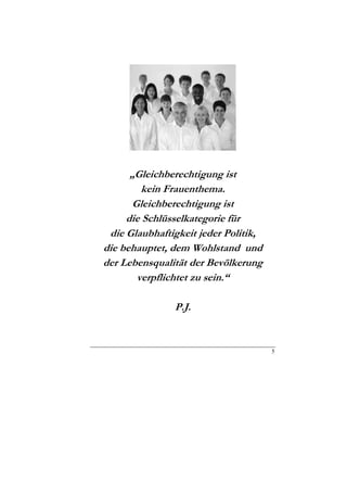 „Gleichberechtigung ist
        kein Frauenthema.
      Gleichberechtigung ist
     die Schlüsselkategorie für
 die Glaubhaftigkeit jeder Politik,
die behauptet, dem Wohlstand und
der Lebensqualität der Bevölkerung
       verpflichtet zu sein.“

               P.J.


                                      5
 