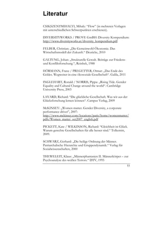 Literatur
CSIKSZENTMIHALYI, Mihaly: “Flow” (in mehreren Verlagen
mit unterschiedlichen Schwerpunkten erschienen).

DIVERSITYWORKS / PROVE GmBH: Diversity Kompendium:
http://www.diversityworks.at/diversity_kompendium.pdf

FELBER, Christian: „Die Gemeinwohl-Ökonomie. Das
Wirtschaftsmodell der Zukunft.“ Deuticke, 2010

GALTUNG, Johan: „Strukturelle Gewalt. Beiträge zur Friedens-
und Konfliktforschung.“, Reinbek, 1988

HÖRMANN, Franz / PREGETTER, Otmar: „Das Ende des
Geldes. Wegweiser in eine ökosoziale Gesellschaft“. Galila, 2011

INGLEHART, Ronald / NORRIS, Pippa: „Rising Tide. Gender
Equality and Cultural Change around the world“. Cambridge
University Press, 2003

LAYARD, Richard: “Die glückliche Gesellschaft. Was wir aus der
Glücksforschung lernen können“. Campus Verlag, 2009

McKINSEY: „Women matter. Gender Diversity, a corporate
performance driver”, 2007:
http://www.mckinsey.com/locations/paris/home/womenmatter/
pdfs/Women_matter_oct2007_english.pdf

PICKETT, Kate / WILKINSON, Richard: “Gleichheit ist Glück.
Warum gerechte Gesellschaften für alle besser sind.“ Tolkemitt,
2009.

SCHWARZ, Gerhard: „Die heilige Ordnung der Männer.
Patriarchalische Hierarchie und Gruppendynamik.“ Verlag für
Sozialwissenschaften, 2000

THEWELEIT, Klaus: „Männerphantasien II. Männerkörper – zur
Psychoanalyse des weißen Terrors.“ DTV, 1995
                                                                   53
 