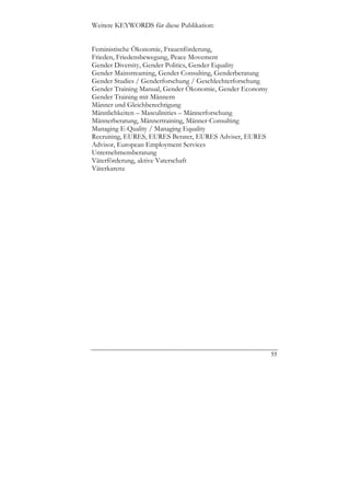Weitere KEYWORDS für diese Publikation:


Feministische Ökonomie, Frauenförderung,
Frieden, Friedensbewegung, Peace Movement
Gender Diversity, Gender Politics, Gender Equality
Gender Mainstreaming, Gender Consulting, Genderberatung
Gender Studies / Genderforschung / Geschlechterforschung
Gender Training Manual, Gender Ökonomie, Gender Economy
Gender Training mit Männern
Männer und Gleichberechtigung
Männlichkeiten – Masculinities – Männerforschung
Männerberatung, Männertraining, Männer-Consulting
Managing E-Quality / Managing Equality
Recruiting, EURES, EURES Berater, EURES Adviser, EURES
Advisor, European Employment Services
Unternehmensberatung
Väterförderung, aktive Vaterschaft
Väterkarenz




                                                           55
 