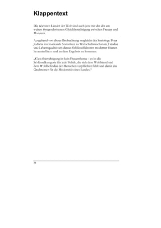 Klappentext
Die reichsten Länder der Welt sind auch jene mit der der am
weitest fortgeschrittenen Gleichberechtigung zwischen Frauen und
Männern.

Ausgehend von dieser Beobachtung vergleicht der Soziologe Peter
Jedlicka internationale Statistiken zu Wirtschaftswachstum, Frieden
und Lebensqualität um daraus Schlüsselfaktoren moderner Staaten
herauszufiltern und zu dem Ergebnis zu kommen:

„Gleichberechtigung ist kein Frauenthema – es ist die
Schlüsselkategorie für jede Politik, die sich dem Wohlstand und
dem Wohlbefinden der Menschen verpflichtet fühlt und damit ein
Gradmesser für die Modernität eines Landes.“




56
 