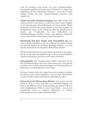 (und ich profitiere noch immer von einer „gendersensiblen“
Unternehmenspolitik: ich konnte meine Arbeitszeit vor einiger Zeit
problemlos auf eine Teilzeitstelle reduzieren – etwas, das in vielen
anderen Firmen, die keine Gender-Konzepte umsetzen nicht
möglich ist).

Länder mit hoher Gleichberechtigung. Mein Blick wurde noch
weiter geschärft in den Jahren, in denen ich durch meine Tätigkeit
in der internationalen Personalberatung viel reisen konnte: Durch
Gespräche mit Personalverantwortlichen in fast allen Ländern der
Europäischen Union wurde schnell klar, dass die skandinavischen
Länder eine Vorreiterrolle bei den Maßnahmen zur
Gleichberechtigung zwischen Frauen und Männern einnehmen
(was ja unter politisch Interessierten kein Geheimnis ist).

Gleichzeitig sind diese Länder auch wirtschaftlich top: man
kann in ihnen tatsächlich am besten verdienen (ich werde in einem
der nächsten Kapitel die jeweiligen Rankings auflisten) – sie sind
also für Jobsuchende aus der ganzen Welt höchst attraktiv.

Mit der Zeit beobachtete ich auch andere internationale Statistiken,
die die soziale und wirtschaftliche Lage in diesen unterschiedlichen
Ländern beschreiben, und eines wurde immer deutlicher:

Lebensqualität. Die skandinavischen Länder sind nicht nur bei
der Gleichberechtigung und beim Einkommen ganz oben gereiht,
sie haben auch in vielen anderen Statistiken (zur Lebensqualität, zur
Demokratie, zur Sicherheit) die besten Werte.

In diesen Ländern läuft also einiges besser als in anderen Ländern:
Sie stehen in den meisten Statistiken so gut da, dass offensichtlich
ist: diese Länder werden einfach besser gemanagt als andere.

Genau das ist das Thema dieses Buches: Zu beweisen, dass die
positiven Werte in den Statistiken zur Gleichberechtigung von
Frauen und Männern einen Zusammenhang mit anderen Faktoren
einer erfolgreicheren Politik in einem Land haben – was in dem
betreffenden Land zu höherem Wohlstand, zu höherer
Lebensqualität und zu höherer Sicherheit führt.


8
 