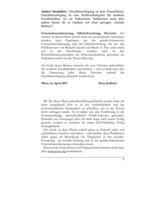 Anders formuliert: Gleichberechtigung ist kein Frauenthema.
Gleichberechtigung ist eine Schlüsselkategorie für moderne
Gesellschaften: wo sie funktioniert, funktioniert auch alles
andere besser als in Ländern mit einer geringen „Gender
Balance“.

Unternehmensberatung, Glücksforschung, Diversity. Ich
erörtere in diesem Buch jedoch nicht nur internationale Statistiken,
sondern auch Ergebnisse aus der gender-fokussierten
Unternehmensberatung und der Glücksforschung, die seit den
Publikationen von Richard Layard und Bruno S. Frey nicht mehr
nur     in    der   Psychologie,    sondern     auch     in     den
Wirtschaftswissenschaften ein Schwerpunktthema geworden ist.
Außerdem streife ich das Thema Diversity.

Am Ende dieses Buches versuche ich, jene Faktoren aufzuzählen,
die moderne Gesellschaften auszeichnen – und zu beweisen, dass
die Umsetzung jeder dieser Faktoren anhand der
Gleichberechtigung überprüft werden kann.

Wien, im April 2011                           Peter Jedlicka




  PS: Da dieses Buch nebenberuflich geschrieben wurde, hatte ich
nicht ausreichend Zeit, es in der Ausführlichkeit und der
wissenschaftlichen Genauigkeit zu schreiben, wie es das Thema
wohl verlangen würde. Es ist daher nur eine Einführung in die
Zusammenhänge unterschiedlicher Politik-Faktoren geworden.
Ebenfalls aus Zeitmangel habe ich nicht lange nach einem Verlag
gesucht, sondern es zunächst bei einem Self-Publishing Verlag
herausgebracht.
  Ich würde zu dem Thema jedoch gerne in Zukunft mehr und
ausführlicher forschen und lehren – und möchte diese Publikation
daher gerne als Bewerbung für Tätigkeiten in der Gender-
Forschung, im Gender-Training und in der gender-fokussierten
Unternehmensberatung verstanden wissen.
  Interessierte Institutionen und Organisationen können mich dazu
über www.jecon.org kontaktieren.

                                                                  9
 