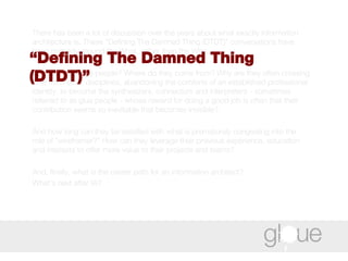 There has been a lot of discussion over the years about what exactly information architecture is. These “Defining The Damned Thing (DTDT)” conversations have been primarily around the What, rather than the Who.  But who are these people? Where do they come from? Why are they often crossing over from other disciplines, abandoning the comforts of an established professional identity, to become the synthesizers, connectors and interpreters - sometimes referred to as glue people - whose reward for doing a good job is often that their contribution seems so inevitable that becomes invisible?  And how long can they be satisfied with what is prematurely congealing into the role of "wireframer?" How can they leverage their previous experience, education and interests to offer more value to their projects and teams?  And, finally, what is the career path for an information architect?  What's next after IA? “ Defining The Damned Thing (DTDT)” 