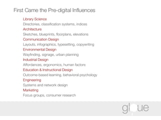 First Came the Pre-digital Influences Library Science   Directories, classification systems, indices Architecture  Sketches, blueprints, floorplans, elevations Communication Design   Layouts, infographics, typesetting, copywriting Environmental Design   Wayfinding, signage, urban planning Industrial Design   Affordances, ergonomics, human factors  Education & Instructional Design   Outcome-based learning, behavioral psychology Engineering   Systems and network design Marketing   Focus groups, consumer research 