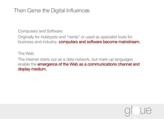 Then Came the Digital Influences Computers and Software  Originally for hobbyists and "nerds" or used as specialist tools for business and industry,  computers and software become mainstream. The Web  The internet starts out as a data network, but mark-up languages enable the  emergence of the Web as a communications channel and display medium. 