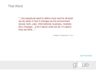 That Word “ ...the perpetual need to define once and for all what we do when in fact it changes as the environment (social, tech, user, informational, business, markets etc.) changes…it isn’t about what we do, it’s about how we think…” ~ Added on September 17 by v   visit That Word 