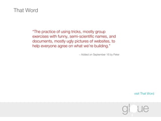 That Word “ The practice of using tricks, mostly group exercises with funny, semi-scientific names, and documents, mostly ugly pictures of websites, to help everyone agree on what we’re building.” ~ Added on September 16 by Peter   visit That Word 