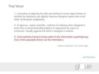 That Word 1. A practice of aligning tiny bits according to some vague theory or another by fastidious yet slightly insecure designer types who must wear rectangular eyeglasses. 2. A rigorous, nearly scientific, method of ordering other designer’s work into a comprehensible pattern or sequence for users to consume. Usually against the other’s designer’s wishes. 3. Curb-painters trying to bring order to the information superhighway (now more popularly known as the intertubes.) ~ Added on September 14 by Horatio Trigger   visit That Word 
