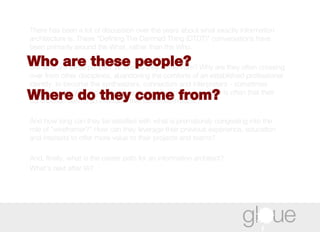 There has been a lot of discussion over the years about what exactly information architecture is. These “Defining The Damned Thing (DTDT)” conversations have been primarily around the What, rather than the Who.  But who are these people? Where do they come from? Why are they often crossing over from other disciplines, abandoning the comforts of an established professional identity, to become the synthesizers, connectors and interpreters - sometimes referred to as glue people - whose reward for doing a good job is often that their contribution seems so inevitable that becomes invisible?  And how long can they be satisfied with what is prematurely congealing into the role of "wireframer?" How can they leverage their previous experience, education and interests to offer more value to their projects and teams?  And, finally, what is the career path for an information architect?  What's next after IA? Who are these people?  Where do they come from?  
