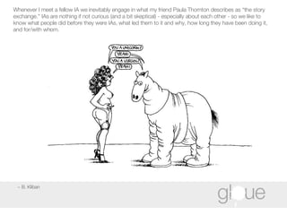 ~ B. Kliban Whenever I meet a fellow IA we inevitably engage in what my friend Paula Thornton describes as “the story exchange.” IAs are nothing if not curious (and a bit skeptical) - especially about each other - so we like to know what people did before they were IAs, what led them to it and why, how long they have been doing it, and for/with whom. 