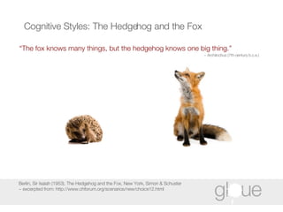 Cognitive Styles: The Hedgehog and the Fox “ The fox knows many things, but the hedgehog knows one big thing.” ~ Archilochus (7th-century b.c.e.) Berlin, Sir Isaiah (1953), The Hedgehog and the Fox, New York, Simon & Schuster ~ excerpted from: http://www.chforum.org/scenarios/new/choice12.html 